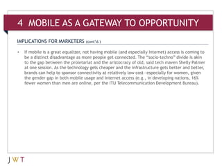 IMPLICATIONS FOR MARKETERS (cont’d.)
• If mobile is a great equalizer, not having mobile (and especially Internet) access is coming to
be a distinct disadvantage as more people get connected. The “socio-techno” divide is akin
to the gap between the proletariat and the aristocracy of old, said tech maven Shelly Palmer
at one session. As the technology gets cheaper and the infrastructure gets better and better,
brands can help to sponsor connectivity at relatively low cost—especially for women, given
the gender gap in both mobile usage and Internet access (e.g., in developing nations, 16%
fewer women than men are online, per the ITU Telecommunication Development Bureau).
4 MOBILE AS A GATEWAY TO OPPORTUNITY
 