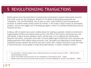 5 REVOLUTIONIZING TRANSACTIONS
• An estimated 1.7 billion people had a mobile phone but not a bank account in 2012. —G20 Financial
Inclusion Experts Group
• Of the 150 mobile money services for the unbanked, 41 launched in 2012. —GSMA
• Mobile money accounts outnumber bank accounts in Kenya, Madagascar, Tanzania and Uganda. —GSMA
Mobile phones have the potential to revolutionize transactions in places where bank accounts
and credit cards are the exception. Almost 6 in 10 adults in developing economies are
“unbanked,” per the World Bank, due in part to costs, travel distances and the paperwork
involved. As mobile money slowly comes to fruition, it will make a major impact on developed
markets, and an even bigger one in developing regions, where it’s already broadening access to
financial services.
In Kenya, 68% of adults have used a mobile phone for making a payment, thanks to Safaricom’s
hugely popular M-Pesa text-based money service. But 85% of the world’s transactions are still
cash-based, a figure several speakers cited, and the race is on to digitize the relationship
between merchants, consumers and funds. A recent GSMA report found that more customers are
making payments with mobile money accounts, and “providers are beginning to move beyond
traditional service options like airtime top-ups to allow their mobile customers to pay for water
or electricity bills, to buy goods in shops and supermarkets, or public transport tickets.”
 