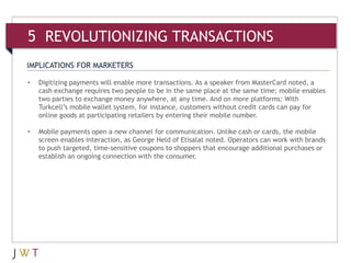 IMPLICATIONS FOR MARKETERS
• Digitizing payments will enable more transactions. As a speaker from MasterCard noted, a
cash exchange requires two people to be in the same place at the same time; mobile enables
two parties to exchange money anywhere, at any time. And on more platforms: With
Turkcell’s mobile wallet system, for instance, customers without credit cards can pay for
online goods at participating retailers by entering their mobile number.
• Mobile payments open a new channel for communication. Unlike cash or cards, the mobile
screen enables interaction, as George Held of Etisalat noted. Operators can work with brands
to push targeted, time-sensitive coupons to shoppers that encourage additional purchases or
establish an ongoing connection with the consumer.
5 REVOLUTIONIZING TRANSACTIONS
 