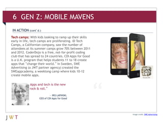 Image credit: SWE Advertising
Tech camps: With kids looking to ramp up their skills
early in life, tech camps are proliferating. iD Tech
Camps, a Californian company, saw the number of
attendees at its summer camps grow 70% between 2011
and 2012. CoderDojo is a free, not-for-profit coding
club that has spread to 24 countries. CDI Apps for Good
is a U.K. program that helps students 11 to 18 create
apps that “change their world.” In Sweden, SWE
Advertising (a JWT partner agency) created the
SWEappcademy, a weeklong camp where kids 10-12
create mobile apps.
IN ACTION (cont’d.)
Apps and tech is the new
rock & roll.”
— IRIS LAPINSKI,
CEO of CDI Apps for Good
6 GEN Z: MOBILE MAVENS
 