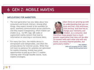 [Gen Zers] are growing up with
an understanding that you can
click and find, click and know,
click and buy. And that has to
change your mentality and
mindset, as a consumer. And
therefore those people have a much
greater expectation that they will be able
to connect with each other and with any
brand, via every channel possible, but
particularly mobile.”
IMPLICATIONS FOR MARKETERS
— PAUL BERNEY,
CMO and managing director, EMEA,
Mobile Marketing Association
• The next generation has new ideas about how
consumers and brands interact. Among other
things, they expect brands to be available for
quick, seamless communication across platforms,
and they expect transparency, which mobile can
enable (e.g., via NFC tags, QR codes or
augmented-reality content that lead to
information on sourcing or nutritional data).
• For many Gen Zers, the mobile device is
omnipresent and indispensible, and often the
primary device for Internet access. While they
will have no patience for websites not optimized
for mobile browsing, brands have great
opportunities to pop up on Gen Z’s mobile-
roaming radar through SoLoMo (social, local,
mobile) strategies.
6 GEN Z: MOBILE MAVENS
 