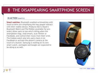 Image credits: Pebble; Cookoo
Smart watches: Bluetooth-enabled wristwatches with
touch screens are simplifying the way people interact
with their mobile device. Products like G-Shock’s
Bluetooth Watch and The Pebble (available for pre-
order) allow users to see who’s calling when the
smartphone rings, read emails, scan Twitter or
Facebook, and control their music from their wrist.
The Cookoo watch also lets users check in on
Facebook or activate the phone’s camera at the
touch of a button. Samsung is working on its own
smart watch, and Apple and Google are expected to
be doing so as well.
IN ACTION (cont’d.)
8 THE DISAPPEARING SMARTPHONE SCREEN
 