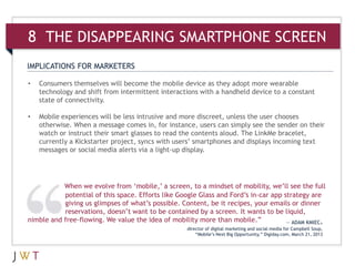 IMPLICATIONS FOR MARKETERS
• Consumers themselves will become the mobile device as they adopt more wearable
technology and shift from intermittent interactions with a handheld device to a constant
state of connectivity.
• Mobile experiences will be less intrusive and more discreet, unless the user chooses
otherwise. When a message comes in, for instance, users can simply see the sender on their
watch or instruct their smart glasses to read the contents aloud. The LinkMe bracelet,
currently a Kickstarter project, syncs with users’ smartphones and displays incoming text
messages or social media alerts via a light-up display.
When we evolve from ‘mobile,’ a screen, to a mindset of mobility, we’ll see the full
potential of this space. Efforts like Google Glass and Ford’s in-car app strategy are
giving us glimpses of what’s possible. Content, be it recipes, your emails or dinner
reservations, doesn’t want to be contained by a screen. It wants to be liquid,
nimble and free-flowing. We value the idea of mobility more than mobile.” — ADAM KMIEC,
director of digital marketing and social media for Campbell Soup,
“Mobile’s Next Big Opportunity,” Digiday.com, March 21, 2013
8 THE DISAPPEARING SMARTPHONE SCREEN
 