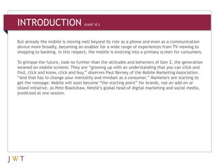 3 GENERATION GO
INTRODUCTION (cont’d.)
But already the mobile is moving well beyond its role as a phone and even as a communication
device more broadly, becoming an enabler for a wide range of experiences from TV viewing to
shopping to banking. In this respect, the mobile is evolving into a primary screen for consumers.
To glimpse the future, look no further than the attitudes and behaviors of Gen Z, the generation
weaned on mobile screens: They are “growing up with an understanding that you can click and
find, click and know, click and buy,” observes Paul Berney of the Mobile Marketing Association.
“And that has to change your mentality and mindset as a consumer.” Marketers are starting to
get the message: Mobile will soon become “the starting point” for brands, not an add-on or
siloed initiative, as Pete Blackshaw, Nestlé’s global head of digital marketing and social media,
predicted at one session.
 