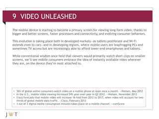 9 VIDEO UNLEASHED
• 56% of global online consumers watch video on a mobile phone at least once a month. —Nielsen, May 2012
• In the U.S., mobile video viewing increased 24% year-over-year in Q2 2012. —Nielsen, November 2012
• Cisco forecasts that mobile video will increase 16-fold from 2012 to 2017, when video will account for two-
thirds of global mobile data traffic. —Cisco, February 2013
• 1 out of 3 digital media consumption minutes takes place on a mobile channel. —comScore
The mobile device is starting to become a primary screen for viewing long-form video, thanks to
bigger and better screens, faster processors and connectivity, and evolving consumer behaviors.
This evolution is taking place both in developed markets—as tablets proliferate and Wi-Fi
extends even to cars—and in developing regions, where mobile users are leapfrogging PCs and
sometimes TV access but are increasingly able to afford lower-end smartphones and tablets.
While conventional wisdom once held that viewers would primarily watch short clips on smaller
screens, we’ll see mobile consumers embrace the idea of instantly available video wherever
they are, on the device they’re most attached to.
 