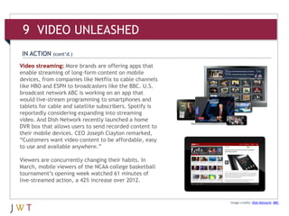 Video streaming: More brands are offering apps that
enable streaming of long-form content on mobile
devices, from companies like Netflix to cable channels
like HBO and ESPN to broadcasters like the BBC. U.S.
broadcast network ABC is working on an app that
would live-stream programming to smartphones and
tablets for cable and satellite subscribers. Spotify is
reportedly considering expanding into streaming
video. And Dish Network recently launched a home
DVR box that allows users to send recorded content to
their mobile devices. CEO Joseph Clayton remarked,
“Customers want video content to be affordable, easy
to use and available anywhere.”
Viewers are concurrently changing their habits. In
March, mobile viewers of the NCAA college basketball
tournament’s opening week watched 61 minutes of
live-streamed action, a 42% increase over 2012.
Image credits: Dish Network; BBC
IN ACTION (cont’d.)
9 VIDEO UNLEASHED
 