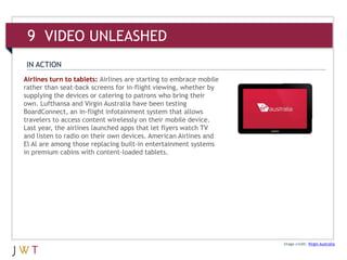Airlines turn to tablets: Airlines are starting to embrace mobile
rather than seat-back screens for in-flight viewing, whether by
supplying the devices or catering to patrons who bring their
own. Lufthansa and Virgin Australia have been testing
BoardConnect, an in-flight infotainment system that allows
travelers to access content wirelessly on their mobile device.
Last year, the airlines launched apps that let flyers watch TV
and listen to radio on their own devices. American Airlines and
El Al are among those replacing built-in entertainment systems
in premium cabins with content-loaded tablets.
Image credit: Virgin Australia
IN ACTION
9 VIDEO UNLEASHED
 