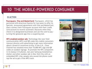 Foursquare, Visa and MasterCard: Foursquare, which has
partnered with American Express for two years to offer its
Specials, announced agreements with Visa and MasterCard.
Users connect their Foursquare account with their credit
card account to receive automatic discounts when they
check in to designated businesses and use the card to pay—
turning the geosocial app into a couponing tool.
Image credits: Foursquare; Nokia
IN ACTION
NFC-enabled outdoor ads: Technology like near field
communication (NFC) and QR codes lets mobile consumers
interact directly with advertising to get more information
about a brand or incentives to buy. In the U.K., Clear
Channel has installed more than 10,000 NFC tags and QR
codes on outdoor signage. To promote the NFC component
in its Galaxy S III phones, last year Samsung installed bus
shelter and other outdoor ads in New York City with an
embedded NFC chip; people who owned the phone could
tap the ad to get a free MP3 track.
10 THE MOBILE-POWERED CONSUMER
 