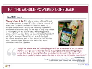 Walmart, Scan & Go: This pilot program, which Walmart
recently expanded to more U.S. stores, is one example of
many that demonstrates how retailers are trying to
integrate mobile into the physical shopping experience.
Customers scan items using the iOS app as they shop to see
a running tally of the basket total; if the shopper has
created an in-app list, items are automatically checked off
as they’re scanned. Users then pay at self-checkout
terminals, avoiding a wait in line. More than half the app
users have returned and used the technology again,
Walmart execs have reported.
Image credit: Walmart
IN ACTION (cont’d.)
Through our mobile app, we’re bringing personalized ecommerce to our customers
wherever they go. So whether it’s making shopping lists and researching products
before they shop or helping them find products while they’re in the store, we’re
turning their smartphones into a powerful tool to improve their shopping experience.”
— ASHLEY HARDIE,
manager of corporate communications, Walmart, “Walmart ramps up mobile
in-store strategy to save customers time,” Mobile Commerce Daily,
March 22, 2013
10 THE MOBILE-POWERED CONSUMER
 