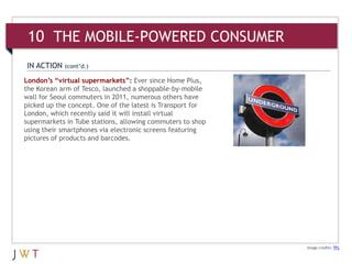 London’s “virtual supermarkets”: Ever since Home Plus,
the Korean arm of Tesco, launched a shoppable-by-mobile
wall for Seoul commuters in 2011, numerous others have
picked up the concept. One of the latest is Transport for
London, which recently said it will install virtual
supermarkets in Tube stations, allowing commuters to shop
using their smartphones via electronic screens featuring
pictures of products and barcodes.
Image credits: TFL
IN ACTION (cont’d.)
10 THE MOBILE-POWERED CONSUMER
 