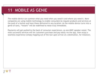 11 MOBILE AS GENIE
The mobile device can summon what you need when you need it and where you need it. More
companies are using mobile technology to enable consumers to request products and services at
the push of a button and have these delivered to any location. As the mobile device turns into a
genie of sorts, “instant” will be redefined to mean truly immediate.
Payments will get pushed to the back of consumer experiences, as one MWC speaker noted. The
most successful services will let customers purchase and pay easily via the app, then enjoy a
seamless experience (simply hopping out of the taxi upon arrival at a destination, for instance).
 