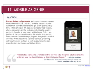 Image credit: Postmates
Instant delivery of products: Various services can connect
consumers with local couriers, allowing people to order
items from their smartphone and get them quickly. eBay
Now, which offers an iOS app and a mobile Web version,
allows consumers on the go in several cities to receive
products from local merchants within hours. Orders are
pushed to the courier closest to the vendor in question;
users can track the delivery’s progress and phone the valet
directly. Postmates offers a similar service, promising
delivery in under an hour, as well as couriers who can
make in-store purchases and deliver them.
IN ACTION
“[Postmates] works like a remote control for your city. You press a button and [in]
under an hour the item that you so desire is in your hands.” — BASTIAN LEHMANN,
CEO of Postmates, “Stores offer same-day delivery to compete with
Amazon,” Los Angeles Times, Dec. 14, 2012
11 MOBILE AS GENIE
 