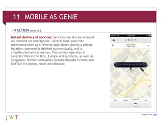 Image credit: Uber
Instant delivery of services: Services can also be ordered
on-demand via smartphone. Several MWC panelists
mentioned Uber as a favorite app: Users specify a pickup
location, payment is debited automatically, and a
chauffeured vehicle arrives. The service operates in
several cities in the U.S., Europe and Australia, as well as
Singapore. Similar companies include Olacabs in India and
GetTaxi in London, Israel and Moscow.
IN ACTION (cont’d.)
11 MOBILE AS GENIE
 