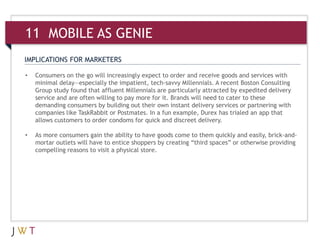 IMPLICATIONS FOR MARKETERS
• Consumers on the go will increasingly expect to order and receive goods and services with
minimal delay—especially the impatient, tech-savvy Millennials. A recent Boston Consulting
Group study found that affluent Millennials are particularly attracted by expedited delivery
service and are often willing to pay more for it. Brands will need to cater to these
demanding consumers by building out their own instant delivery services or partnering with
companies like TaskRabbit or Postmates. In a fun example, Durex has trialed an app that
allows customers to order condoms for quick and discreet delivery.
• As more consumers gain the ability to have goods come to them quickly and easily, brick-and-
mortar outlets will have to entice shoppers by creating “third spaces” or otherwise providing
compelling reasons to visit a physical store.
11 MOBILE AS GENIE
 