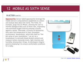 Appcessories: Sensor-laded appcessories leverage the
mobile device’s computational capabilities to collect
and analyze data about the world. The Tinké, for
example, plugs into an iPhone, allowing the user to
monitor biological data such as heart rate, respiratory
rate and blood oxygen level by pressing a thumb
against a sensor. Thermodo, currently on Kickstarter,
tells users the temperature in their immediate
environment. Sensordrone, which bills itself as “the
6th sense of your smartphone,” can act as a
breathalyzer to estimate blood alcohol content and
measure carbon monoxide levels, light intensity and
humidity. Among other things, its developers imagine
parents employing it to ensure comfortable conditions
for a baby.
Image credits: Zensorium; Robocat; Sensorcon
IN ACTION (cont’d.)
12 MOBILE AS SIXTH SENSE
 