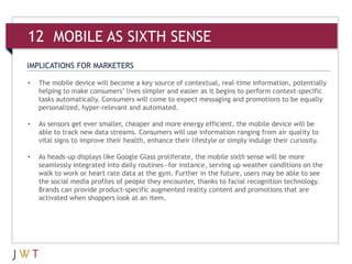IMPLICATIONS FOR MARKETERS
• The mobile device will become a key source of contextual, real-time information, potentially
helping to make consumers’ lives simpler and easier as it begins to perform context-specific
tasks automatically. Consumers will come to expect messaging and promotions to be equally
personalized, hyper-relevant and automated.
• As sensors get ever smaller, cheaper and more energy efficient, the mobile device will be
able to track new data streams. Consumers will use information ranging from air quality to
vital signs to improve their health, enhance their lifestyle or simply indulge their curiosity.
• As heads-up displays like Google Glass proliferate, the mobile sixth sense will be more
seamlessly integrated into daily routines—for instance, serving up weather conditions on the
walk to work or heart rate data at the gym. Further in the future, users may be able to see
the social media profiles of people they encounter, thanks to facial recognition technology.
Brands can provide product-specific augmented reality content and promotions that are
activated when shoppers look at an item.
12 MOBILE AS SIXTH SENSE
 