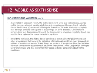IMPLICATIONS FOR MARKETERS (cont’d.)
• As we noted in last year’s report, the mobile device will serve as a wellness guru. And as
mobile becomes adept at tracking vital signs and even diagnose illnesses, it will radically
disrupt health care. (Qualcomm is offering the $10 million Tricorder X Prize to a company
that develops a mobile tool capable of diagnosing a set of 15 diseases.) Consumers will
perform their own diagnoses and transmit the information to physicians remotely. Brands can
provide these tools and/or enable patients to use them.
• Beyond the individual, the mobile device can serve as a sixth sense for governments and
other organizations that harness the collective information gleaned from many thousands or
millions of smartphone sensors. Street Bump, for instance, is an app that identifies potholes
based on crowdsourced accelerometer data from smartphones, while Google Maps leverages
users’ anonymized GPS data to monitor their speed and draw conclusions about traffic
conditions.
12 MOBILE AS SIXTH SENSE
 