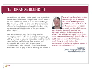 13 BRANDS BLEND IN
Increasingly, we’ll see a move away from asking how
brands can advertise on this platform toward a focus
on how brands can blend in to the mobile lifestyle.
The challenge will be to sync with the user’s frame
of mind or intent, potentially predicting just what
consumers might need, want or be open to at a
given moment.
This will mean sending contextually relevant
messaging to those who opt in or providing enough
utility or value to become integrated into the mobile
routine. More sophisticated data analysis and
technology will help brands accomplish this—
companies will take into account such details as
whether a user is lying down or walking, for instance.
Generations of marketers have
been brought up to believe
that reach and frequency is
everything—you want to reach
the largest number of people
the most number of times you
can, in order to cut through so your
message is heard. In the mobile space,
quite often what we’re saying to people is,
we’d rather reach the right people with the
right message at the time that you are
most likely to react, rather than
continuously broadcast a message hoping it
reaches our right audience.”
— PAUL BERNEY,
CMO and managing director, EMEA,
Mobile Marketing Association
 