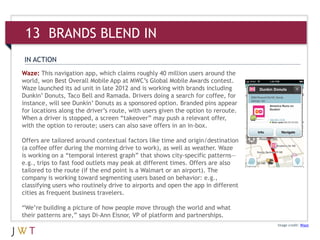 Waze: This navigation app, which claims roughly 40 million users around the
world, won Best Overall Mobile App at MWC’s Global Mobile Awards contest.
Waze launched its ad unit in late 2012 and is working with brands including
Dunkin’ Donuts, Taco Bell and Ramada. Drivers doing a search for coffee, for
instance, will see Dunkin’ Donuts as a sponsored option. Branded pins appear
for locations along the driver’s route, with users given the option to reroute.
When a driver is stopped, a screen “takeover” may push a relevant offer,
with the option to reroute; users can also save offers in an in-box.
Offers are tailored around contextual factors like time and origin/destination
(a coffee offer during the morning drive to work), as well as weather. Waze
is working on a “temporal interest graph” that shows city-specific patterns—
e.g., trips to fast food outlets may peak at different times. Offers are also
tailored to the route (if the end point is a Walmart or an airport). The
company is working toward segmenting users based on behavior: e.g.,
classifying users who routinely drive to airports and open the app in different
cities as frequent business travelers.
“We’re building a picture of how people move through the world and what
their patterns are,” says Di-Ann Eisnor, VP of platform and partnerships.
Image credit: Waze
IN ACTION
13 BRANDS BLEND IN
 