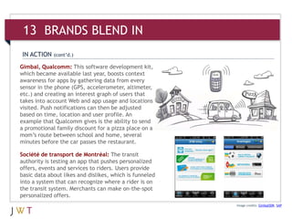 Gimbal, Qualcomm: This software development kit,
which became available last year, boosts context
awareness for apps by gathering data from every
sensor in the phone (GPS, accelerometer, altimeter,
etc.) and creating an interest graph of users that
takes into account Web and app usage and locations
visited. Push notifications can then be adjusted
based on time, location and user profile. An
example that Qualcomm gives is the ability to send
a promotional family discount for a pizza place on a
mom’s route between school and home, several
minutes before the car passes the restaurant.
Image credits: GimbalSDK; SAP
IN ACTION (cont’d.)
13 BRANDS BLEND IN
Société de transport de Montréal: The transit
authority is testing an app that pushes personalized
offers, events and services to riders. Users provide
basic data about likes and dislikes, which is funneled
into a system that can recognize where a rider is on
the transit system. Merchants can make on-the-spot
personalized offers.
 
