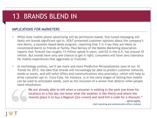 IMPLICATIONS FOR MARKETERS
• While most mobile phone advertising will be permission-based, fine-tuned messaging will
likely win brands significant opt-in. AT&T presented customer opinions about the company’s
new Alerts, a location-based deals program, reporting that 3 in 4 say they are likely to
recommend Alerts to friends or family. Paul Berney of the Mobile Marketing Association
reports that Turkcell has roughly 13 million opted-in users, and O2 in the U.K. has around 10
million. But brands have only one chance to get it right; consumers will have zero tolerance
for mobile experiences that aggravate or frustrate.
• As technology evolves, we’ll see more and more Predictive Personalization (one of our 10
Trends for 2013, the idea that brands will increasingly be able to predict customer behavior,
needs or wants, and will tailor offers and communications very precisely)—which will help to
drive consumer opt-in. Coca-Cola, for instance, is in the early stages of testing how mobile
can be used to anticipate needs, such as the inclusion of a sensor that detects when people
need rehydration.
13 BRANDS BLEND IN
We are already able to tell when a consumer is walking in the park (we know his
location) on a hot day (we know what the weather is like there) and where the
nearest place is to buy a Magnum [ice cream] and send him a code for a discount.”
— KEITH WEED,
chief marketing and communication officer, Unilever
 