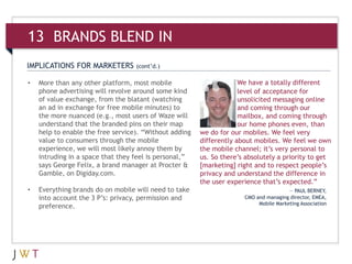 IMPLICATIONS FOR MARKETERS (cont’d.)
13 BRANDS BLEND IN
We have a totally different
level of acceptance for
unsolicited messaging online
and coming through our
mailbox, and coming through
our home phones even, than
we do for our mobiles. We feel very
differently about mobiles. We feel we own
the mobile channel; it’s very personal to
us. So there’s absolutely a priority to get
[marketing] right and to respect people’s
privacy and understand the difference in
the user experience that’s expected.”
— PAUL BERNEY,
CMO and managing director, EMEA,
Mobile Marketing Association
• More than any other platform, most mobile
phone advertising will revolve around some kind
of value exchange, from the blatant (watching
an ad in exchange for free mobile minutes) to
the more nuanced (e.g., most users of Waze will
understand that the branded pins on their map
help to enable the free service). “Without adding
value to consumers through the mobile
experience, we will most likely annoy them by
intruding in a space that they feel is personal,”
says George Felix, a brand manager at Procter &
Gamble, on Digiday.com.
• Everything brands do on mobile will need to take
into account the 3 P’s: privacy, permission and
preference.
 