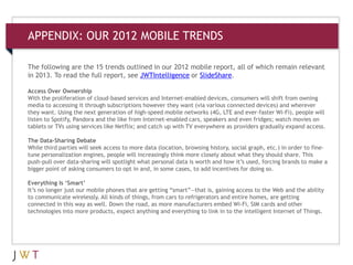 APPENDIX: OUR 2012 MOBILE TRENDS
The following are the 15 trends outlined in our 2012 mobile report, all of which remain relevant
in 2013. To read the full report, see JWTIntelligence or SlideShare.
Access Over Ownership
With the proliferation of cloud-based services and Internet-enabled devices, consumers will shift from owning
media to accessing it through subscriptions however they want (via various connected devices) and wherever
they want. Using the next generation of high-speed mobile networks (4G, LTE and ever-faster Wi-Fi), people will
listen to Spotify, Pandora and the like from Internet-enabled cars, speakers and even fridges; watch movies on
tablets or TVs using services like Netflix; and catch up with TV everywhere as providers gradually expand access.
The Data-Sharing Debate
While third parties will seek access to more data (location, browsing history, social graph, etc.) in order to fine-
tune personalization engines, people will increasingly think more closely about what they should share. This
push-pull over data-sharing will spotlight what personal data is worth and how it’s used, forcing brands to make a
bigger point of asking consumers to opt in and, in some cases, to add incentives for doing so.
Everything Is ‘Smart’
It’s no longer just our mobile phones that are getting “smart”—that is, gaining access to the Web and the ability
to communicate wirelessly. All kinds of things, from cars to refrigerators and entire homes, are getting
connected in this way as well. Down the road, as more manufacturers embed Wi-Fi, SIM cards and other
technologies into more products, expect anything and everything to link in to the intelligent Internet of Things.
 