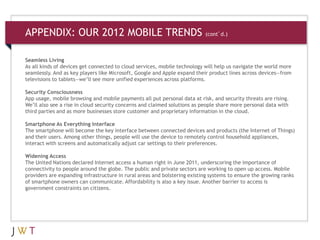 Seamless Living
As all kinds of devices get connected to cloud services, mobile technology will help us navigate the world more
seamlessly. And as key players like Microsoft, Google and Apple expand their product lines across devices—from
televisions to tablets—we’ll see more unified experiences across platforms.
Security Consciousness
App usage, mobile browsing and mobile payments all put personal data at risk, and security threats are rising.
We’ll also see a rise in cloud security concerns and claimed solutions as people share more personal data with
third parties and as more businesses store customer and proprietary information in the cloud.
Smartphone As Everything Interface
The smartphone will become the key interface between connected devices and products (the Internet of Things)
and their users. Among other things, people will use the device to remotely control household appliances,
interact with screens and automatically adjust car settings to their preferences.
Widening Access
The United Nations declared Internet access a human right in June 2011, underscoring the importance of
connectivity to people around the globe. The public and private sectors are working to open up access. Mobile
providers are expanding infrastructure in rural areas and bolstering existing systems to ensure the growing ranks
of smartphone owners can communicate. Affordability is also a key issue. Another barrier to access is
government constraints on citizens.
APPENDIX: OUR 2012 MOBILE TRENDS (cont’d.)
 