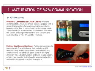 Image credits: Vodafone; CNET TV
Vodafone, Connected Ice Cream Cooler: Vodafone
demonstrated a retail ice cream cooler equipped with a
sensor that monitors factors including temperature,
how often the door is opened and the inventory inside.
This information is transmitted to the brand that owns
the cooler, enabling better control over the unit and
understanding of how it’s used by retailers.
IN ACTION (cont’d.)
Fujitsu, Next Generation Cane: Fujitsu demonstrated a
prototype Wi-Fi-enabled cane that includes a GPS
sensor to help elderly people find their way around;
when needed, the cane can point users in the right
direction via a vibrate function and built-in LED screen.
A heart rate monitor in the handle automatically alerts
authorities in case of a cardiac emergency.
1 MATURATION OF M2M COMMUNICATION
 