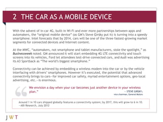 2 THE CAR AS A MOBILE DEVICE
Around 1 in 10 cars shipped globally features a connectivity system; by 2017, this will grow to 6 in 10.
—ABI Research, July 2012
With the advent of in-car 4G, built-in Wi-Fi and ever more partnerships between apps and
automakers, the “original mobile device” (as GM’s Steve Girsky put it) is turning into a speedy
smartphone. Intel forecasts that by 2014, cars will be one of the three fastest-growing market
segments for connected devices and Internet content.
At the MWC, “automakers, not smartphone and tablet manufacturers, stole the spotlight,” as
Businessweek noted. GM announced it will start embedding 4G LTE connectivity and touch
screens into its vehicles, Ford let attendees test-drive connected cars, and Audi was advertising
its A3 Sportback as “The world’s biggest smartphone.”
Connectivity can be achieved by embedding a wireless modem into the car or by the vehicle
interfacing with drivers’ smartphones. However it’s executed, the potential that advanced
connectivity brings to cars—for improved car safety, myriad entertainment options, geo-local
advertising, etc.—is enormous.
We envision a day when your car becomes just another device in your wireless
plan.” — STEVE GIRSKY,
vice chairman, General Motors
 