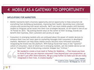 IMPLICATIONS FOR MARKETERS
• Mobile represents both a business opportunity and an opportunity to help consumers do
everything from building up businesses, improving their health, becoming more informed
citizens and connecting with social networks. We’ll see more mobile players shift business
models to integrate social issues into their core strategies because, as we noted in one of our
10 Trends for 2012, “By putting shared value at the center of their strategy, brands can
benefit their business, their customers and society at large.”
• Consumers in emerging markets who are enthused about the power of mobile devices to
enhance their lives are more open to marketing messages than consumers in developed
markets. Marketers can help these mobile owners become more informed consumers,
integrating the brand into the platform. WIN/Gallup found that many in the “optimist”
cohort of consumers, most of whom are in emerging markets, see the mobile device as not
just an “important” tool to becoming a smarter shopper but “critical.”
We needed to create a trust-mark in Turkey for Vodafone. … That means you have
to think of how you can improve consumers’ lives beyond your core proposition, so
we don’t just offer them telecoms. We go a step further to make sure we are really
integrated in their lives. It creates loyalty.” — SERPIL TIMURAY,
CEO of Vodafone Turkey, “Vodafone Farmers’ Club fuels
Turkish turnaround,” The Telegraph, Nov. 19, 2012
4 MOBILE AS A GATEWAY TO OPPORTUNITY
 