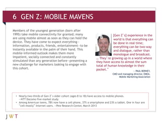 6 GEN Z: MOBILE MAVENS
Members of the youngest generation (born after
1995) take mobile connectivity for granted; many
are using mobile almost as soon as they can hold the
device. They have come to expect everything—
information, products, friends, entertainment—to be
instantly available in the palm of their hand. This
mobile-informed outlook makes them more
impatient, socially connected and constantly
stimulated than any generation before—presenting a
new challenge for marketers looking to engage with
this cohort.
• Nearly two-thirds of Gen Z’s older cohort (ages 8 to 18) have access to mobile phones.
—NTT Docomo five-market study
• Among American teens, 78% now have a cell phone, 37% a smartphone and 23% a tablet. One in four are
“cell-mostly” Internet users. —Pew Research Center, March 2013
[Gen Z’s] experience in the
world is that everything can
be done in real time;
everything can be two-way
and dialogue, rather than
monologue and broadcast.
… They’re growing up in a world where
they have access to almost the sum
total of human knowledge in their
pocket.” — PAUL BERNEY,
CMO and managing director, EMEA,
Mobile Marketing Association
 