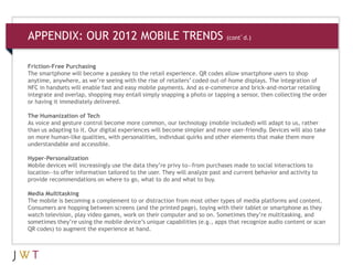 APPENDIX: OUR 2012 MOBILE TRENDS (cont’d.)
Friction-Free Purchasing
The smartphone will become a passkey to the retail experience. QR codes allow smartphone users to shop
anytime, anywhere, as we’re seeing with the rise of retailers’ coded out-of-home displays. The integration of
NFC in handsets will enable fast and easy mobile payments. And as e-commerce and brick-and-mortar retailing
integrate and overlap, shopping may entail simply snapping a photo or tapping a sensor, then collecting the order
or having it immediately delivered.
The Humanization of Tech
As voice and gesture control become more common, our technology (mobile included) will adapt to us, rather
than us adapting to it. Our digital experiences will become simpler and more user-friendly. Devices will also take
on more human-like qualities, with personalities, individual quirks and other elements that make them more
understandable and accessible.
Hyper-Personalization
Mobile devices will increasingly use the data they’re privy to—from purchases made to social interactions to
location—to offer information tailored to the user. They will analyze past and current behavior and activity to
provide recommendations on where to go, what to do and what to buy.
Media Multitasking
The mobile is becoming a complement to or distraction from most other types of media platforms and content.
Consumers are hopping between screens (and the printed page), toying with their tablet or smartphone as they
watch television, play video games, work on their computer and so on. Sometimes they’re multitasking, and
sometimes they’re using the mobile device’s unique capabilities (e.g., apps that recognize audio content or scan
QR codes) to augment the experience at hand.
 