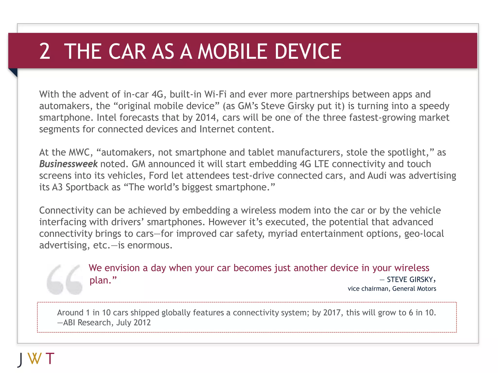 2 THE CAR AS A MOBILE DEVICE
With the advent of in-car 4G, built-in Wi-Fi and ever more partnerships between apps and
automakers, the “original mobile device” (as GM’s Steve Girsky put it) is turning into a speedy
smartphone. Intel forecasts that by 2014, cars will be one of the three fastest-growing market
segments for connected devices and Internet content.

At the MWC, “automakers, not smartphone and tablet manufacturers, stole the spotlight,” as
Businessweek noted. GM announced it will start embedding 4G LTE connectivity and touch
screens into its vehicles, Ford let attendees test-drive connected cars, and Audi was advertising
its A3 Sportback as “The world’s biggest smartphone.”

Connectivity can be achieved by embedding a wireless modem into the car or by the vehicle
interfacing with drivers’ smartphones. However it’s executed, the potential that advanced
connectivity brings to cars—for improved car safety, myriad entertainment options, geo-local
advertising, etc.—is enormous.

            We envision a day when your car becomes just another device in your wireless
            plan.”                                                          — STEVE GIRSKY,
                                                                                   vice chairman, General Motors


    Around 1 in 10 cars shipped globally features a connectivity system; by 2017, this will grow to 6 in 10.
    —ABI Research, July 2012
 