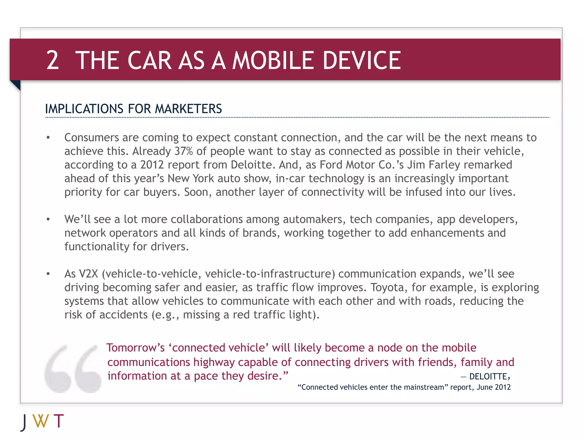 2 THE CAR AS A MOBILE DEVICE
IMPLICATIONS FOR MARKETERS

•   Consumers are coming to expect constant connection, and the car will be the next means to
    achieve this. Already 37% of people want to stay as connected as possible in their vehicle,
    according to a 2012 report from Deloitte. And, as Ford Motor Co.’s Jim Farley remarked
    ahead of this year’s New York auto show, in-car technology is an increasingly important
    priority for car buyers. Soon, another layer of connectivity will be infused into our lives.

•   We’ll see a lot more collaborations among automakers, tech companies, app developers,
    network operators and all kinds of brands, working together to add enhancements and
    functionality for drivers.

•   As V2X (vehicle-to-vehicle, vehicle-to-infrastructure) communication expands, we’ll see
    driving becoming safer and easier, as traffic flow improves. Toyota, for example, is exploring
    systems that allow vehicles to communicate with each other and with roads, reducing the
    risk of accidents (e.g., missing a red traffic light).

            Tomorrow’s ‘connected vehicle’ will likely become a node on the mobile
            communications highway capable of connecting drivers with friends, family and
            information at a pace they desire.”                                — DELOITTE,
                                                  “Connected vehicles enter the mainstream” report, June 2012
 