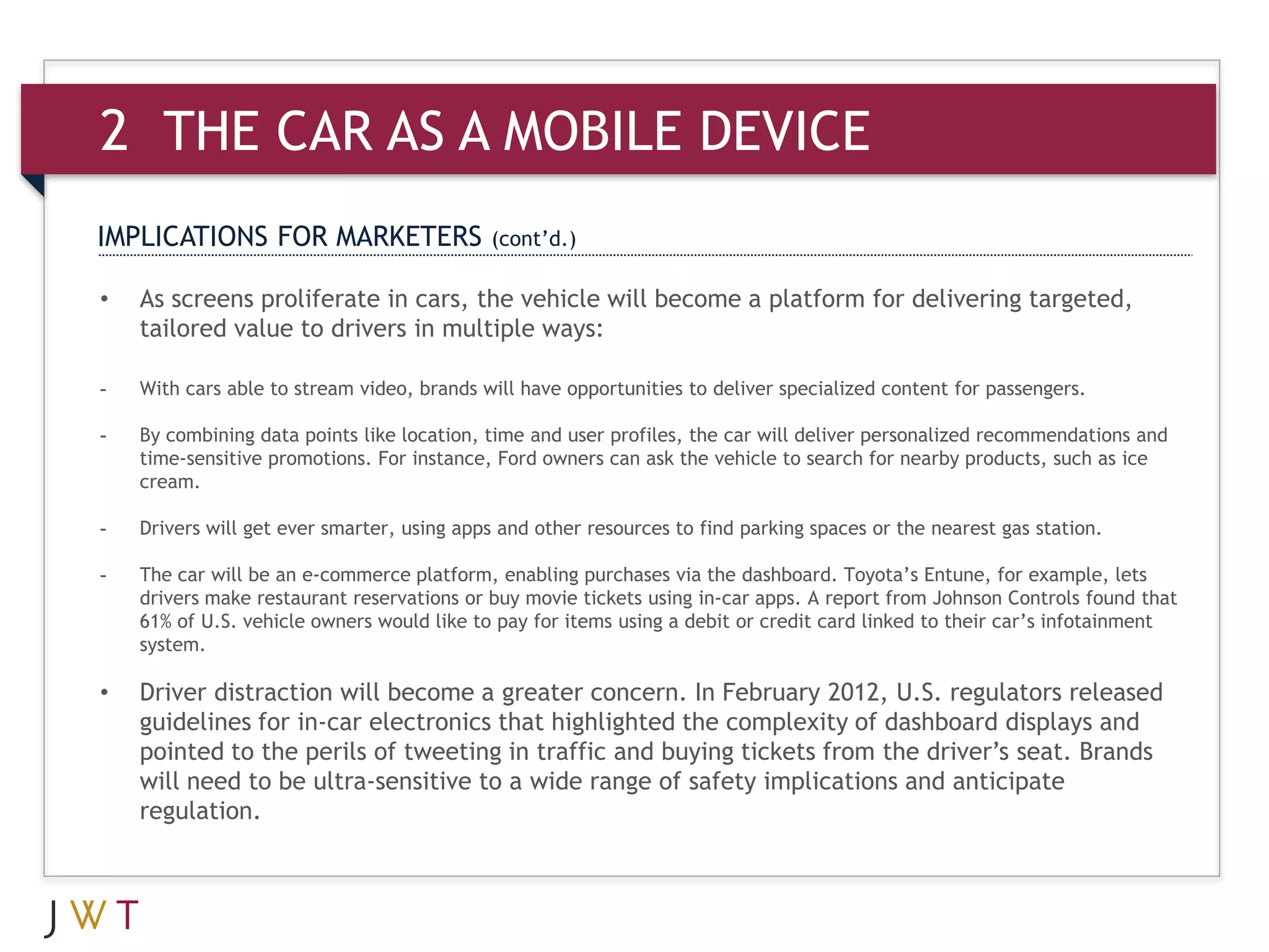 2 THE CAR AS A MOBILE DEVICE
IMPLICATIONS FOR MARKETERS                  (cont’d.)

•   As screens proliferate in cars, the vehicle will become a platform for delivering targeted,
    tailored value to drivers in multiple ways:

-   With cars able to stream video, brands will have opportunities to deliver specialized content for passengers.

-   By combining data points like location, time and user profiles, the car will deliver personalized recommendations and
    time-sensitive promotions. For instance, Ford owners can ask the vehicle to search for nearby products, such as ice
    cream.

-   Drivers will get ever smarter, using apps and other resources to find parking spaces or the nearest gas station.

-   The car will be an e-commerce platform, enabling purchases via the dashboard. Toyota’s Entune, for example, lets
    drivers make restaurant reservations or buy movie tickets using in-car apps. A report from Johnson Controls found that
    61% of U.S. vehicle owners would like to pay for items using a debit or credit card linked to their car’s infotainment
    system.

•   Driver distraction will become a greater concern. In February 2012, U.S. regulators released
    guidelines for in-car electronics that highlighted the complexity of dashboard displays and
    pointed to the perils of tweeting in traffic and buying tickets from the driver’s seat. Brands
    will need to be ultra-sensitive to a wide range of safety implications and anticipate
    regulation.
 