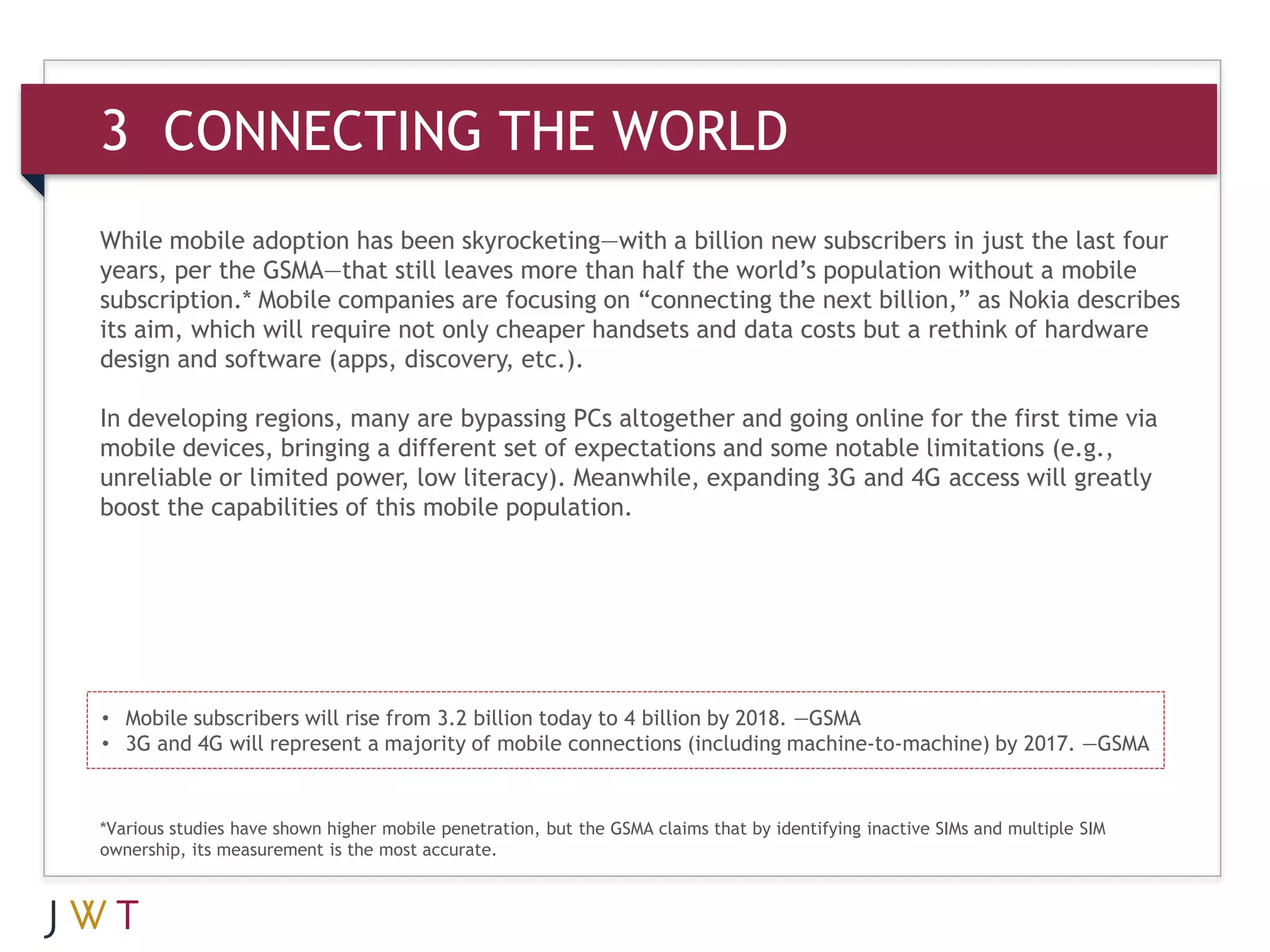3 CONNECTING THE WORLD
While mobile adoption has been skyrocketing—with a billion new subscribers in just the last four
years, per the GSMA—that still leaves more than half the world’s population without a mobile
subscription.* Mobile companies are focusing on “connecting the next billion,” as Nokia describes
its aim, which will require not only cheaper handsets and data costs but a rethink of hardware
design and software (apps, discovery, etc.).

In developing regions, many are bypassing PCs altogether and going online for the first time via
mobile devices, bringing a different set of expectations and some notable limitations (e.g.,
unreliable or limited power, low literacy). Meanwhile, expanding 3G and 4G access will greatly
boost the capabilities of this mobile population.




• Mobile subscribers will rise from 3.2 billion today to 4 billion by 2018. —GSMA
• 3G and 4G will represent a majority of mobile connections (including machine-to-machine) by 2017. —GSMA


*Various studies have shown higher mobile penetration, but the GSMA claims that by identifying inactive SIMs and multiple SIM
ownership, its measurement is the most accurate.
 