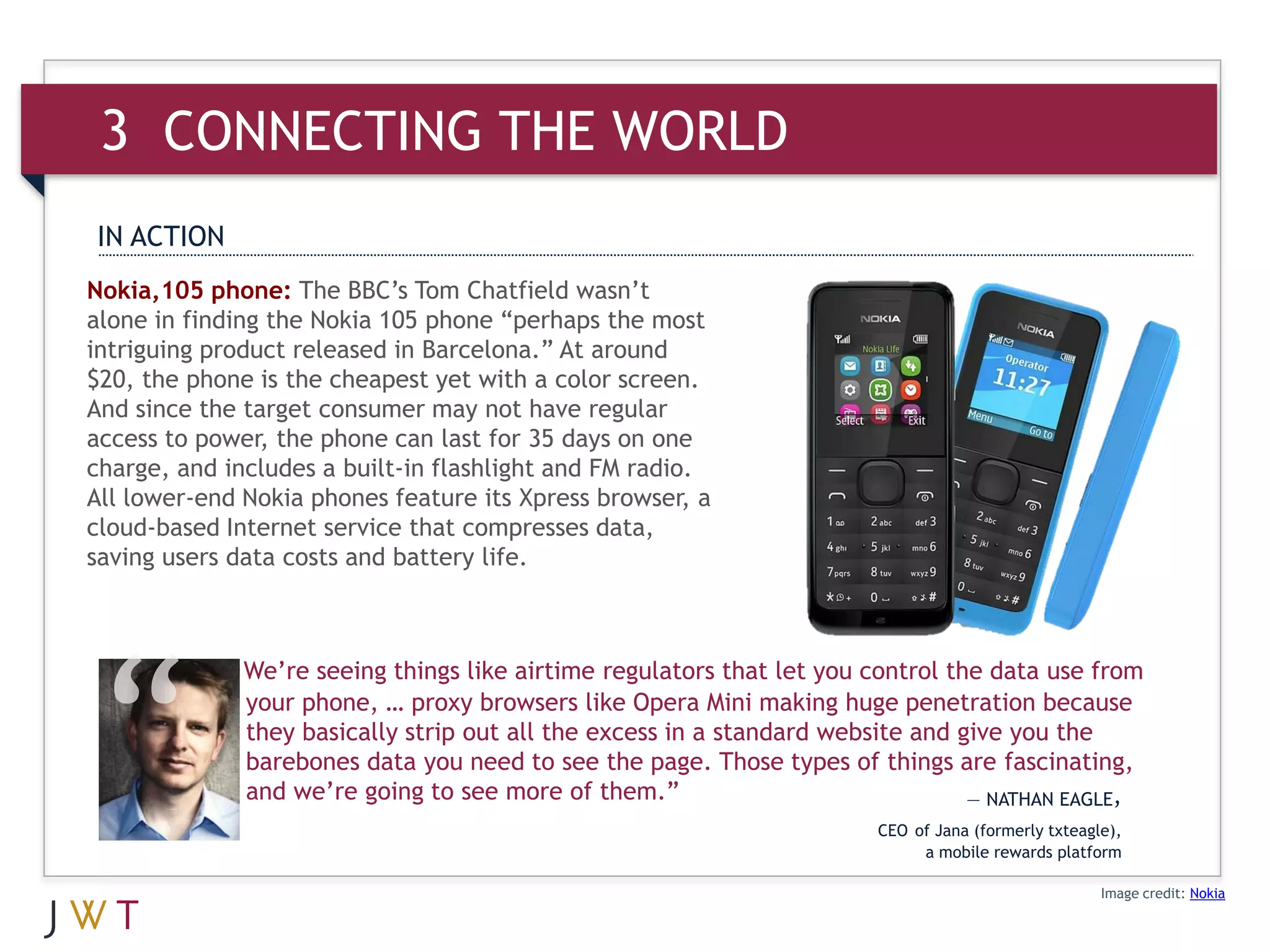 3 CONNECTING THE WORLD
IN ACTION
Nokia,105 phone: The BBC’s Tom Chatfield wasn’t
alone in finding the Nokia 105 phone “perhaps the most
intriguing product released in Barcelona.” At around
$20, the phone is the cheapest yet with a color screen.
And since the target consumer may not have regular
access to power, the phone can last for 35 days on one
charge, and includes a built-in flashlight and FM radio.
All lower-end Nokia phones feature its Xpress browser, a
cloud-based Internet service that compresses data,
saving users data costs and battery life.



              We’re seeing things like airtime regulators that let you control the data use from
              your phone, … proxy browsers like Opera Mini making huge penetration because
              they basically strip out all the excess in a standard website and give you the
              barebones data you need to see the page. Those types of things are fascinating,
              and we’re going to see more of them.”                              — NATHAN EAGLE,
                                                                       CEO of Jana (formerly txteagle),
                                                                            a mobile rewards platform

                                                                                                    Image credit: Nokia
 