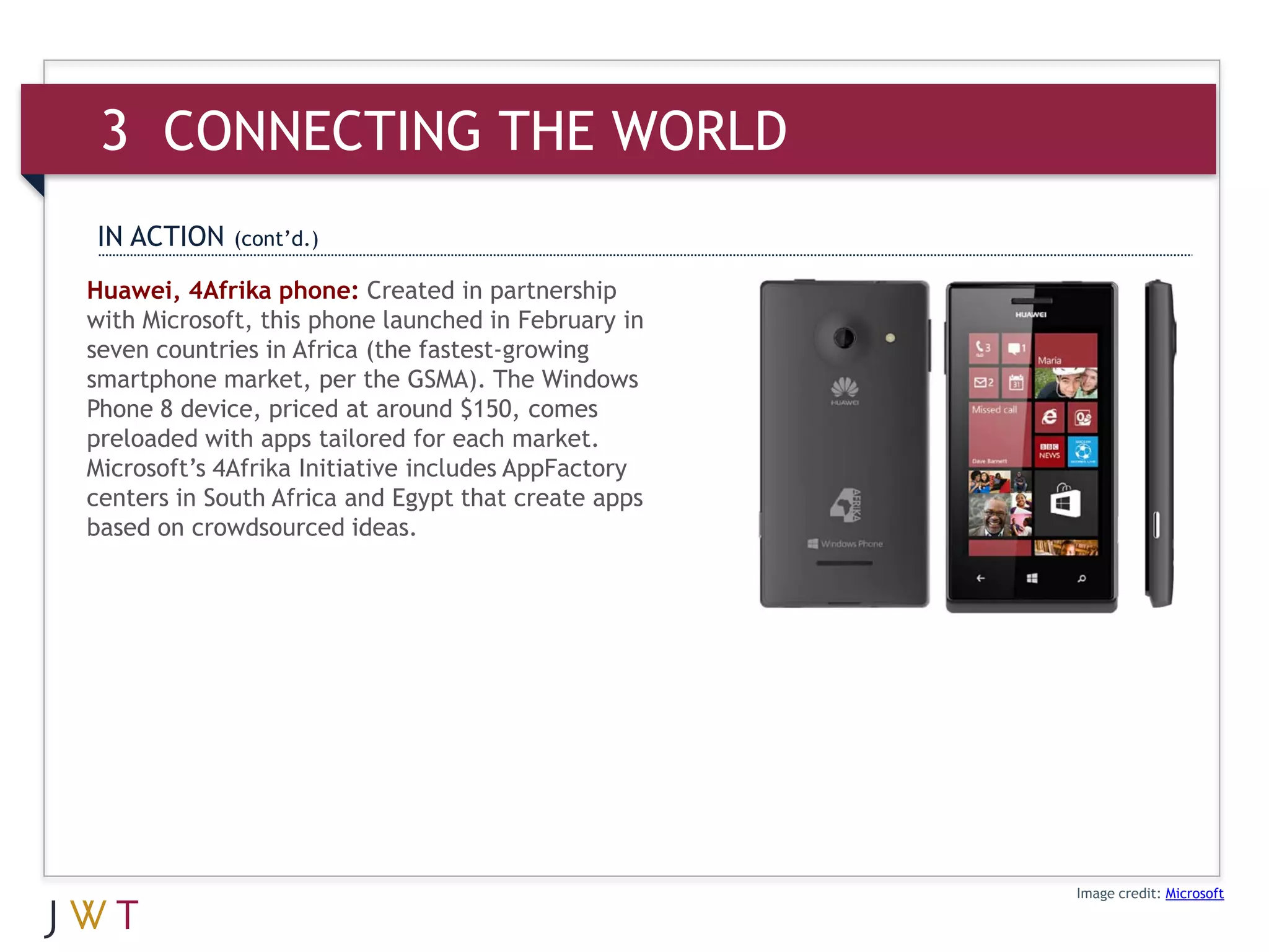 3 CONNECTING THE WORLD
IN ACTION    (cont’d.)

Huawei, 4Afrika phone: Created in partnership
with Microsoft, this phone launched in February in
seven countries in Africa (the fastest-growing
smartphone market, per the GSMA). The Windows
Phone 8 device, priced at around $150, comes
preloaded with apps tailored for each market.
Microsoft’s 4Afrika Initiative includes AppFactory
centers in South Africa and Egypt that create apps
based on crowdsourced ideas.




                                                     Image credit: Microsoft
 
