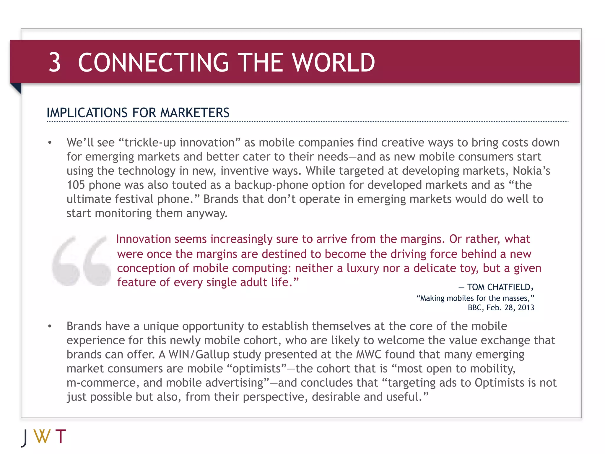 3 CONNECTING THE WORLD
IMPLICATIONS FOR MARKETERS

•   We’ll see “trickle-up innovation” as mobile companies find creative ways to bring costs down
    for emerging markets and better cater to their needs—and as new mobile consumers start
    using the technology in new, inventive ways. While targeted at developing markets, Nokia’s
    105 phone was also touted as a backup-phone option for developed markets and as “the
    ultimate festival phone.” Brands that don’t operate in emerging markets would do well to
    start monitoring them anyway.

             Innovation seems increasingly sure to arrive from the margins. Or rather, what
             were once the margins are destined to become the driving force behind a new
             conception of mobile computing: neither a luxury nor a delicate toy, but a given
             feature of every single adult life.”                            — TOM CHATFIELD,
                                                                     “Making mobiles for the masses,”
                                                                                  BBC, Feb. 28, 2013

•   Brands have a unique opportunity to establish themselves at the core of the mobile
    experience for this newly mobile cohort, who are likely to welcome the value exchange that
    brands can offer. A WIN/Gallup study presented at the MWC found that many emerging
    market consumers are mobile “optimists”—the cohort that is “most open to mobility,
    m-commerce, and mobile advertising”—and concludes that “targeting ads to Optimists is not
    just possible but also, from their perspective, desirable and useful.”
 
