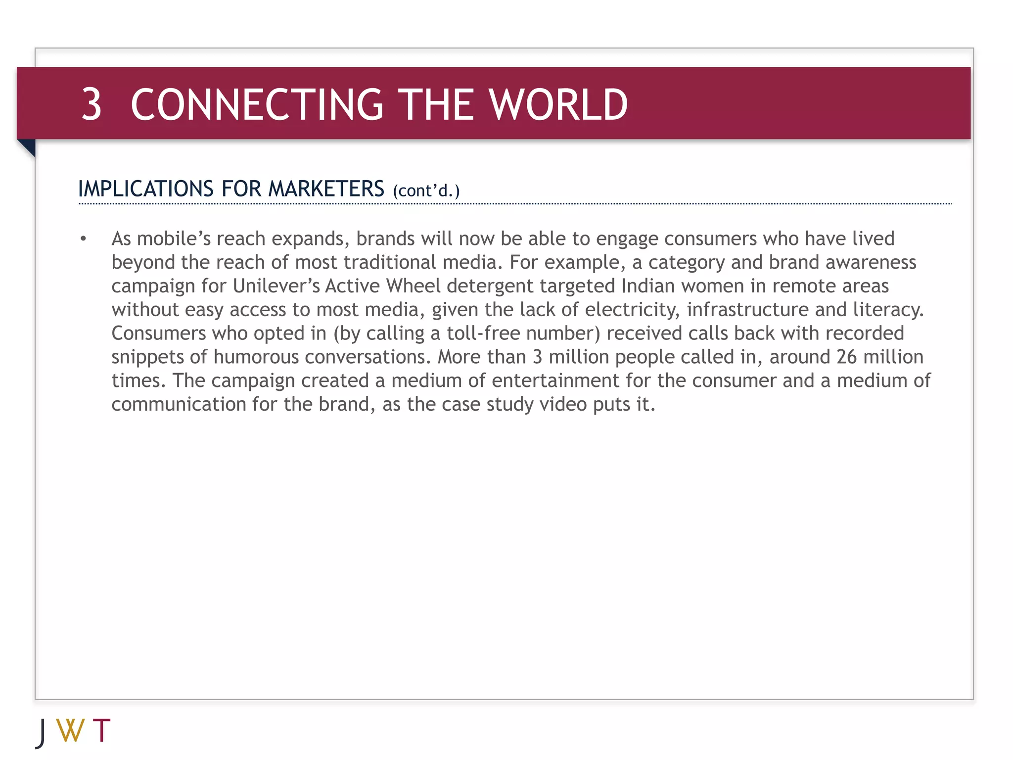 3 CONNECTING THE WORLD
IMPLICATIONS FOR MARKETERS          (cont’d.)

•   As mobile’s reach expands, brands will now be able to engage consumers who have lived
    beyond the reach of most traditional media. For example, a category and brand awareness
    campaign for Unilever’s Active Wheel detergent targeted Indian women in remote areas
    without easy access to most media, given the lack of electricity, infrastructure and literacy.
    Consumers who opted in (by calling a toll-free number) received calls back with recorded
    snippets of humorous conversations. More than 3 million people called in, around 26 million
    times. The campaign created a medium of entertainment for the consumer and a medium of
    communication for the brand, as the case study video puts it.
 