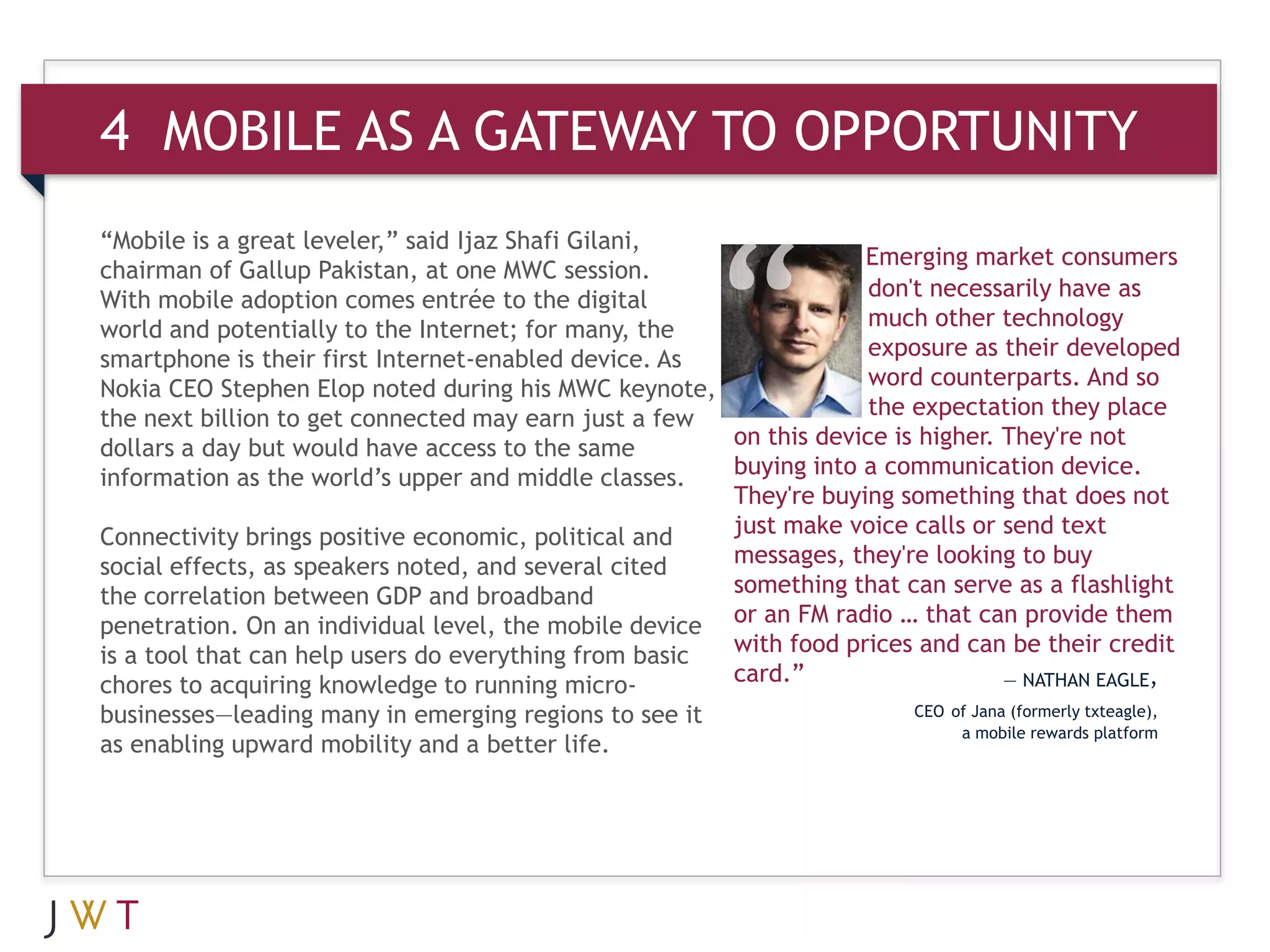 4 MOBILE AS A GATEWAY TO OPPORTUNITY
“Mobile is a great leveler,” said Ijaz Shafi Gilani,
                                                                   Emerging market consumers
chairman of Gallup Pakistan, at one MWC session.
With mobile adoption comes entrée to the digital                    don't necessarily have as
world and potentially to the Internet; for many, the                much other technology
smartphone is their first Internet-enabled device. As               exposure as their developed
Nokia CEO Stephen Elop noted during his MWC keynote,                word counterparts. And so
the next billion to get connected may earn just a few               the expectation they place
dollars a day but would have access to the same        on this device is higher. They're not
information as the world’s upper and middle classes.   buying into a communication device.
                                                       They're buying something that does not
Connectivity brings positive economic, political and   just make voice calls or send text
social effects, as speakers noted, and several cited   messages, they're looking to buy
the correlation between GDP and broadband              something that can serve as a flashlight
penetration. On an individual level, the mobile device or an FM radio … that can provide them
is a tool that can help users do everything from basic with food prices and can be their credit
chores to acquiring knowledge to running micro-        card.”                    — NATHAN EAGLE,
businesses—leading many in emerging regions to see it                   CEO of Jana (formerly txteagle),
                                                                             a mobile rewards platform
as enabling upward mobility and a better life.
 