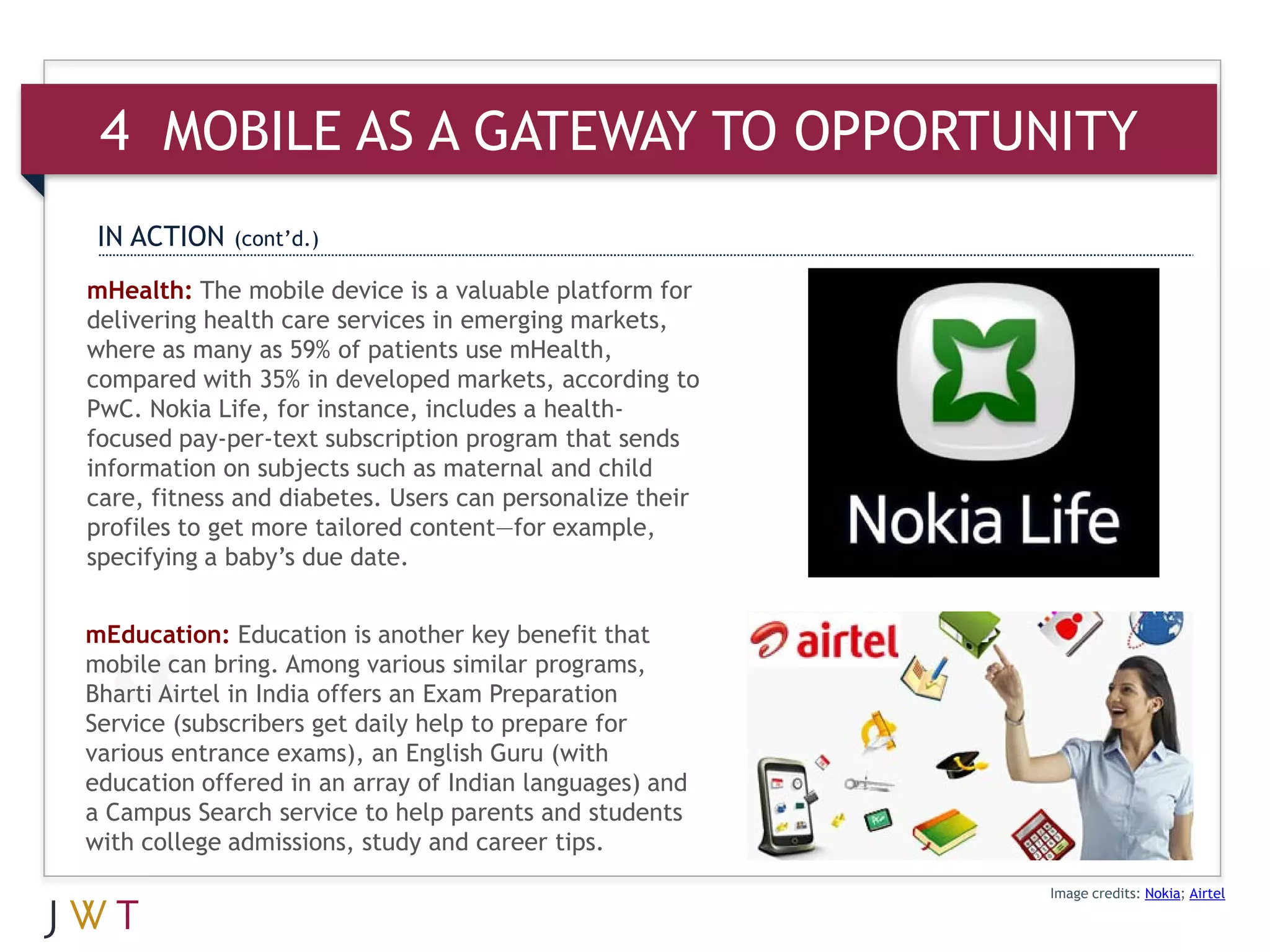 4 MOBILE AS A GATEWAY TO OPPORTUNITY
 IN ACTION   (cont’d.)

mHealth: The mobile device is a valuable platform for
delivering health care services in emerging markets,
where as many as 59% of patients use mHealth,
compared with 35% in developed markets, according to
PwC. Nokia Life, for instance, includes a health-
focused pay-per-text subscription program that sends
information on subjects such as maternal and child
care, fitness and diabetes. Users can personalize their
profiles to get more tailored content—for example,
specifying a baby’s due date.


mEducation: Education is another key benefit that
mobile can bring. Among various similar programs,
Bharti Airtel in India offers an Exam Preparation
Service (subscribers get daily help to prepare for
various entrance exams), an English Guru (with
education offered in an array of Indian languages) and
a Campus Search service to help parents and students
with college admissions, study and career tips.
                                                          Image credits: Nokia; Airtel
 