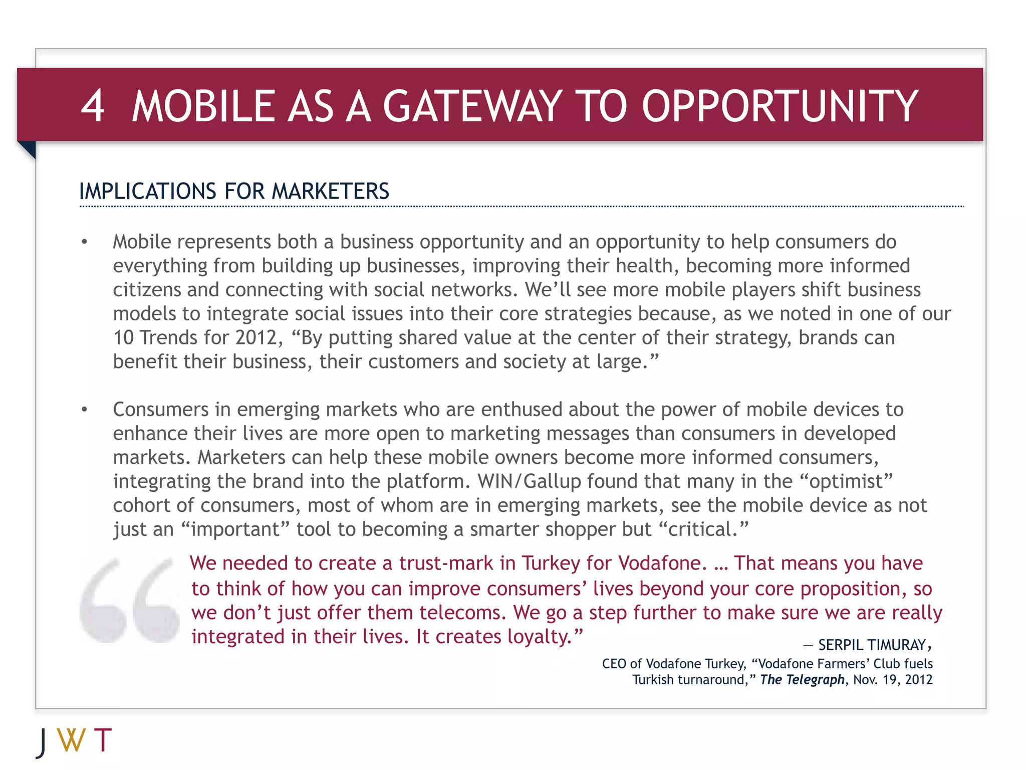 4 MOBILE AS A GATEWAY TO OPPORTUNITY
IMPLICATIONS FOR MARKETERS

•   Mobile represents both a business opportunity and an opportunity to help consumers do
    everything from building up businesses, improving their health, becoming more informed
    citizens and connecting with social networks. We’ll see more mobile players shift business
    models to integrate social issues into their core strategies because, as we noted in one of our
    10 Trends for 2012, “By putting shared value at the center of their strategy, brands can
    benefit their business, their customers and society at large.”

•   Consumers in emerging markets who are enthused about the power of mobile devices to
    enhance their lives are more open to marketing messages than consumers in developed
    markets. Marketers can help these mobile owners become more informed consumers,
    integrating the brand into the platform. WIN/Gallup found that many in the “optimist”
    cohort of consumers, most of whom are in emerging markets, see the mobile device as not
    just an “important” tool to becoming a smarter shopper but “critical.”
            We needed to create a trust-mark in Turkey for Vodafone. … That means you have
            to think of how you can improve consumers’ lives beyond your core proposition, so
            we don’t just offer them telecoms. We go a step further to make sure we are really
            integrated in their lives. It creates loyalty.”                   — SERPIL TIMURAY,
                                                           CEO of Vodafone Turkey, “Vodafone Farmers’ Club fuels
                                                               Turkish turnaround,” The Telegraph, Nov. 19, 2012
 