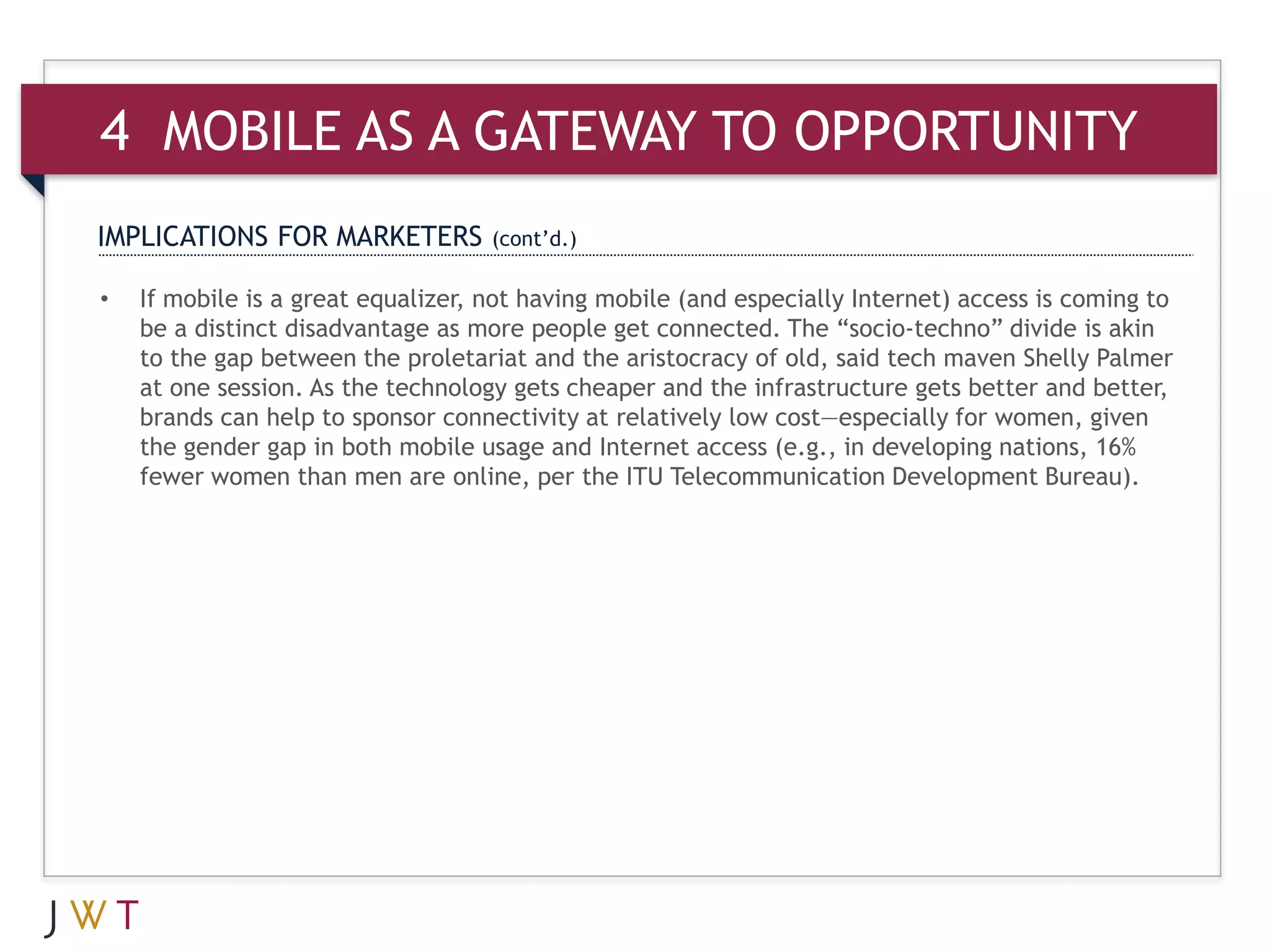 4 MOBILE AS A GATEWAY TO OPPORTUNITY
IMPLICATIONS FOR MARKETERS          (cont’d.)

•   If mobile is a great equalizer, not having mobile (and especially Internet) access is coming to
    be a distinct disadvantage as more people get connected. The “socio-techno” divide is akin
    to the gap between the proletariat and the aristocracy of old, said tech maven Shelly Palmer
    at one session. As the technology gets cheaper and the infrastructure gets better and better,
    brands can help to sponsor connectivity at relatively low cost—especially for women, given
    the gender gap in both mobile usage and Internet access (e.g., in developing nations, 16%
    fewer women than men are online, per the ITU Telecommunication Development Bureau).
 