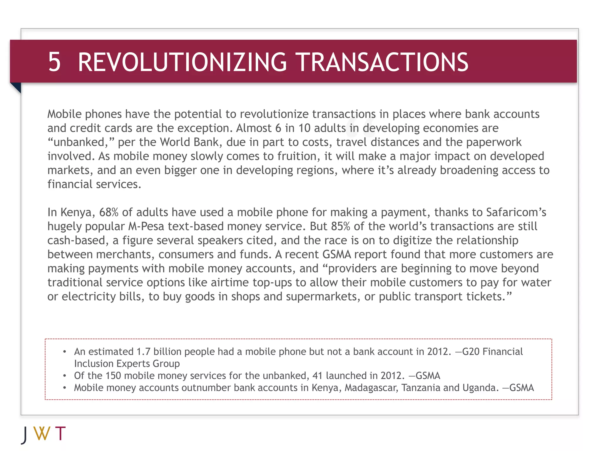5 REVOLUTIONIZING TRANSACTIONS
Mobile phones have the potential to revolutionize transactions in places where bank accounts
and credit cards are the exception. Almost 6 in 10 adults in developing economies are
“unbanked,” per the World Bank, due in part to costs, travel distances and the paperwork
involved. As mobile money slowly comes to fruition, it will make a major impact on developed
markets, and an even bigger one in developing regions, where it’s already broadening access to
financial services.

In Kenya, 68% of adults have used a mobile phone for making a payment, thanks to Safaricom’s
hugely popular M-Pesa text-based money service. But 85% of the world’s transactions are still
cash-based, a figure several speakers cited, and the race is on to digitize the relationship
between merchants, consumers and funds. A recent GSMA report found that more customers are
making payments with mobile money accounts, and “providers are beginning to move beyond
traditional service options like airtime top-ups to allow their mobile customers to pay for water
or electricity bills, to buy goods in shops and supermarkets, or public transport tickets.”



  • An estimated 1.7 billion people had a mobile phone but not a bank account in 2012. —G20 Financial
    Inclusion Experts Group
  • Of the 150 mobile money services for the unbanked, 41 launched in 2012. —GSMA
  • Mobile money accounts outnumber bank accounts in Kenya, Madagascar, Tanzania and Uganda. —GSMA
 