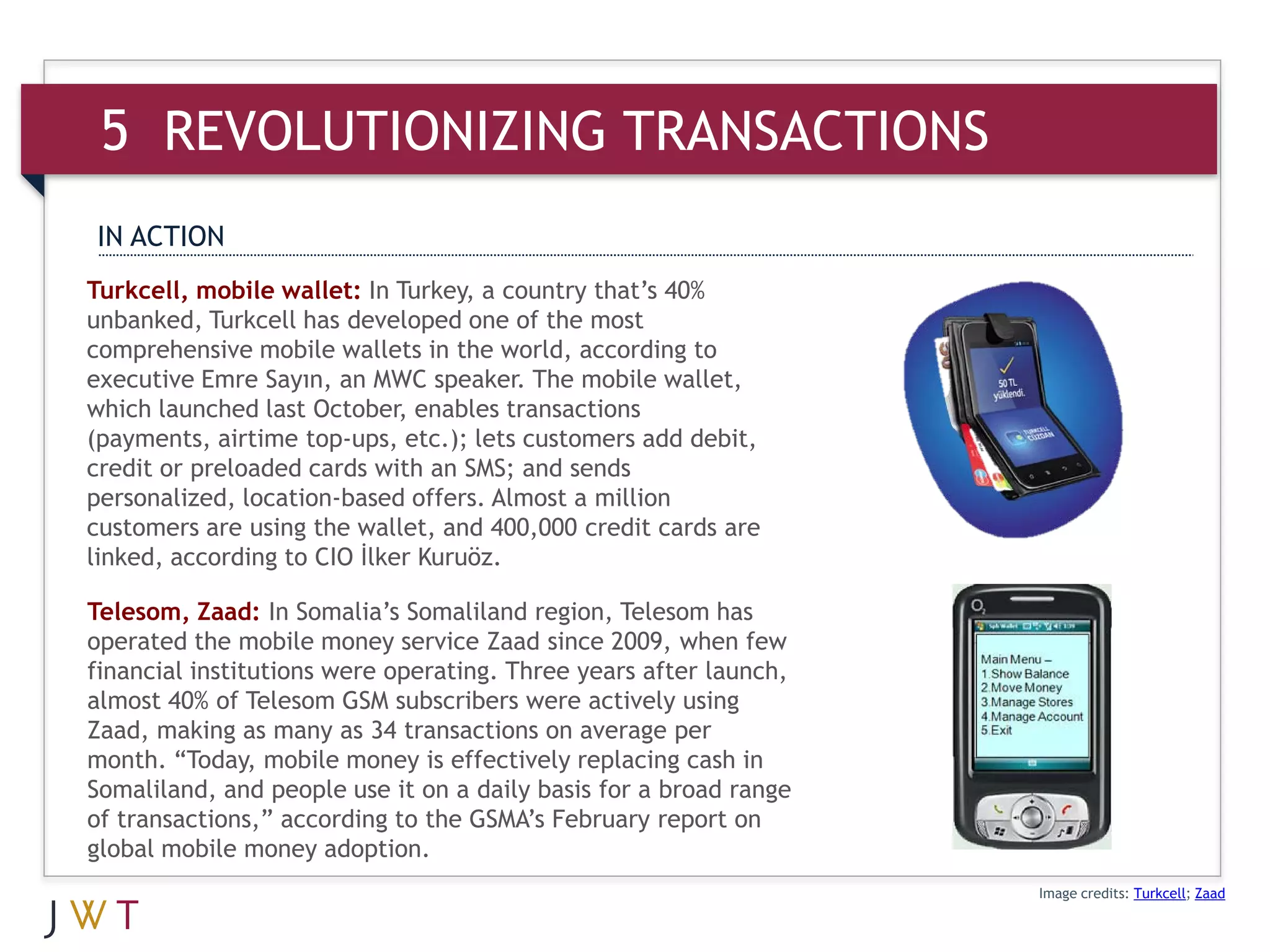 5 REVOLUTIONIZING TRANSACTIONS
IN ACTION
Turkcell, mobile wallet: In Turkey, a country that’s 40%
unbanked, Turkcell has developed one of the most
comprehensive mobile wallets in the world, according to
executive Emre Sayın, an MWC speaker. The mobile wallet,
which launched last October, enables transactions
(payments, airtime top-ups, etc.); lets customers add debit,
credit or preloaded cards with an SMS; and sends
personalized, location-based offers. Almost a million
customers are using the wallet, and 400,000 credit cards are
linked, according to CIO İlker Kuruöz.

Telesom, Zaad: In Somalia’s Somaliland region, Telesom has
operated the mobile money service Zaad since 2009, when few
financial institutions were operating. Three years after launch,
almost 40% of Telesom GSM subscribers were actively using
Zaad, making as many as 34 transactions on average per
month. “Today, mobile money is effectively replacing cash in
Somaliland, and people use it on a daily basis for a broad range
of transactions,” according to the GSMA’s February report on
global mobile money adoption.
                                                                   Image credits: Turkcell; Zaad
 
