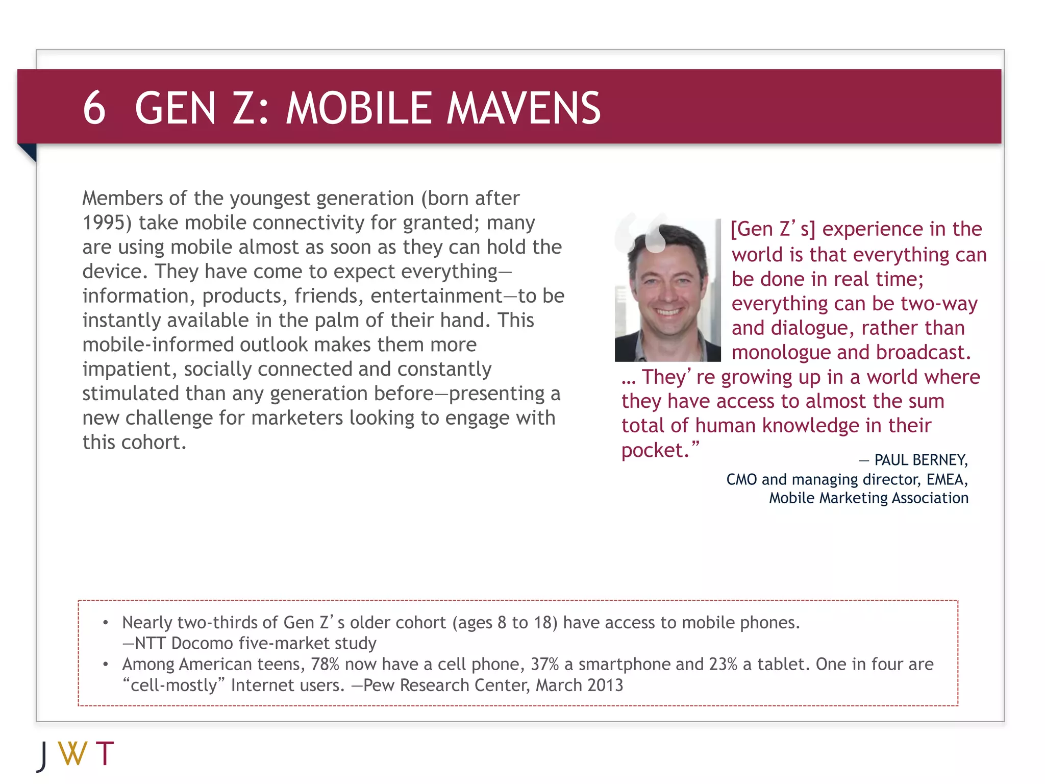 6 GEN Z: MOBILE MAVENS
Members of the youngest generation (born after
1995) take mobile connectivity for granted; many                             [Gen Z’s] experience in the
are using mobile almost as soon as they can hold the                         world is that everything can
device. They have come to expect everything—                                 be done in real time;
information, products, friends, entertainment—to be                          everything can be two-way
instantly available in the palm of their hand. This                          and dialogue, rather than
mobile-informed outlook makes them more                                      monologue and broadcast.
impatient, socially connected and constantly                     … They’re growing up in a world where
stimulated than any generation before—presenting a               they have access to almost the sum
new challenge for marketers looking to engage with               total of human knowledge in their
this cohort.                                                     pocket.”                  — PAUL BERNEY,
                                                                             CMO and managing director, EMEA,
                                                                                  Mobile Marketing Association




  • Nearly two-thirds of Gen Z’s older cohort (ages 8 to 18) have access to mobile phones.
    —NTT Docomo five-market study
  • Among American teens, 78% now have a cell phone, 37% a smartphone and 23% a tablet. One in four are
    “cell-mostly” Internet users. —Pew Research Center, March 2013
 