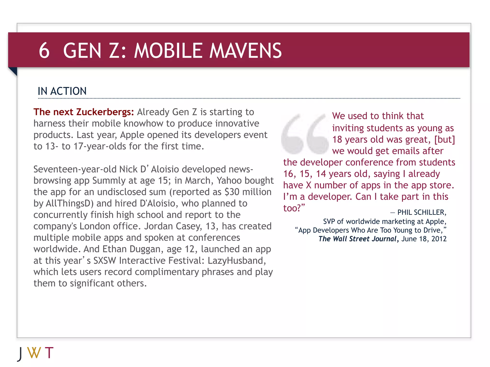 6 GEN Z: MOBILE MAVENS
 IN ACTION
The next Zuckerbergs: Already Gen Z is starting to                   We used to think that
harness their mobile knowhow to produce innovative                   inviting students as young as
products. Last year, Apple opened its developers event               18 years old was great, [but]
to 13- to 17-year-olds for the first time.                           we would get emails after
                                                        the developer conference from students
Seventeen-year-old Nick D’Aloisio developed news-       16, 15, 14 years old, saying I already
browsing app Summly at age 15; in March, Yahoo bought have X number of apps in the app store.
the app for an undisclosed sum (reported as $30 million I’m a developer. Can I take part in this
by AllThingsD) and hired D'Aloisio, who planned to
                                                        too?”                         — PHIL SCHILLER,
concurrently finish high school and report to the
                                                                   SVP of worldwide marketing at Apple,
company's London office. Jordan Casey, 13, has created     “App Developers Who Are Too Young to Drive,”
multiple mobile apps and spoken at conferences                   The Wall Street Journal, June 18, 2012
worldwide. And Ethan Duggan, age 12, launched an app
at this year’s SXSW Interactive Festival: LazyHusband,
which lets users record complimentary phrases and play
them to significant others.
 
