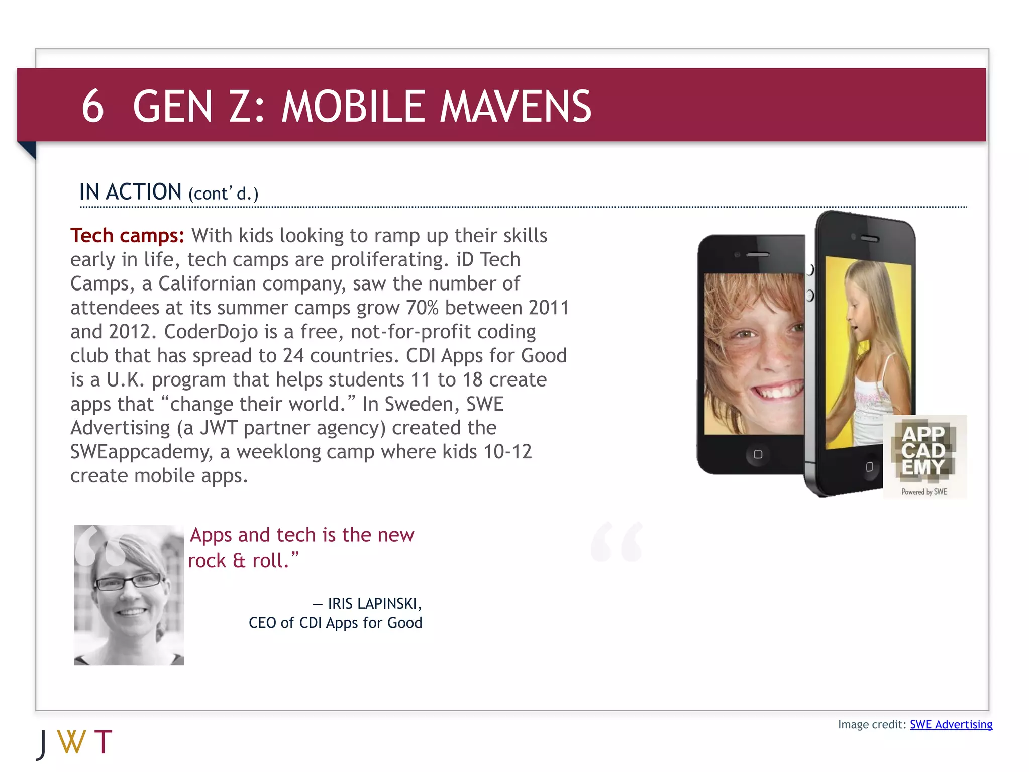 6 GEN Z: MOBILE MAVENS
IN ACTION (cont’d.)
Tech camps: With kids looking to ramp up their skills
early in life, tech camps are proliferating. iD Tech
Camps, a Californian company, saw the number of
attendees at its summer camps grow 70% between 2011
and 2012. CoderDojo is a free, not-for-profit coding
club that has spread to 24 countries. CDI Apps for Good
is a U.K. program that helps students 11 to 18 create
apps that “change their world.” In Sweden, SWE
Advertising (a JWT partner agency) created the
SWEappcademy, a weeklong camp where kids 10-12
create mobile apps.

            Apps and tech is the new
            rock & roll.”

                           — IRIS LAPINSKI,
                   CEO of CDI Apps for Good




                                                          Image credit: SWE Advertising
 